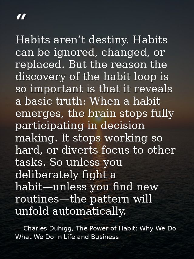 Habits aren’t destiny. Habits can be ignored, changed, or replaced. But the reason the discovery of the habit loop is so — Charles Duhigg, The Power of Habit: Why We Do What We Do in Life and Business