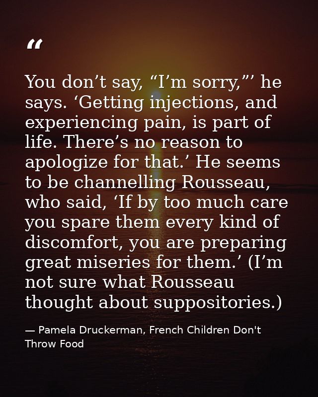 You don’t say, “I’m sorry,”’ he says. ‘Getting injections, and experiencing pain, is part of life. There’s no reason to  — Pamela Druckerman, French Children Don't Throw Food