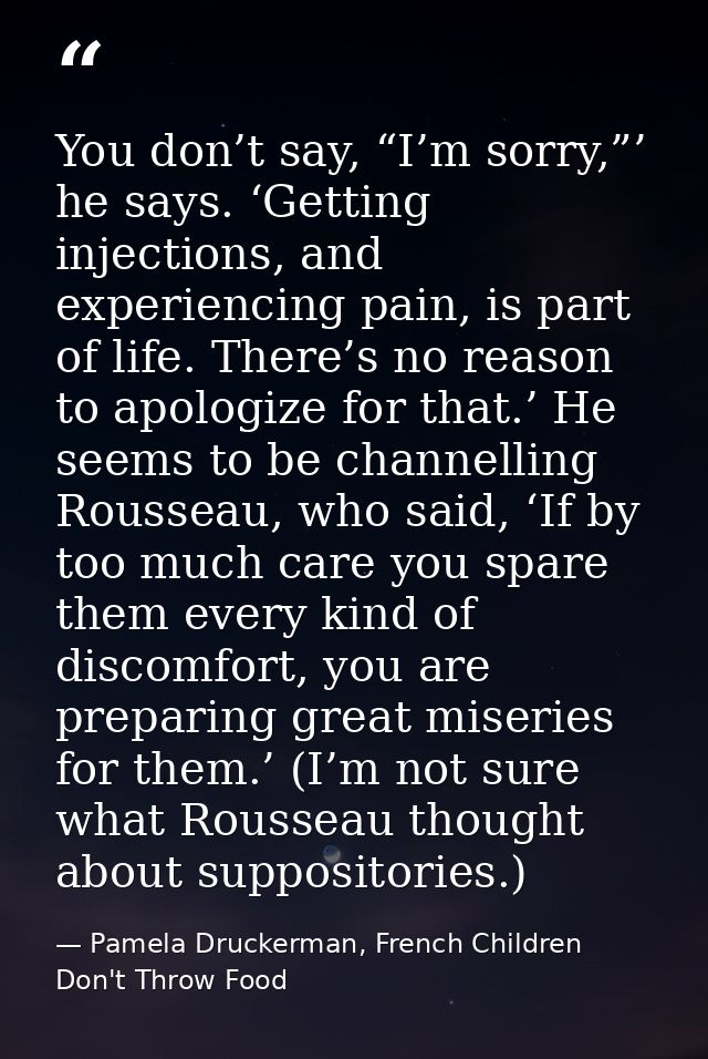 You don’t say, “I’m sorry,”’ he says. ‘Getting injections, and experiencing pain, is part of life. There’s no reason to  — Pamela Druckerman, French Children Don't Throw Food