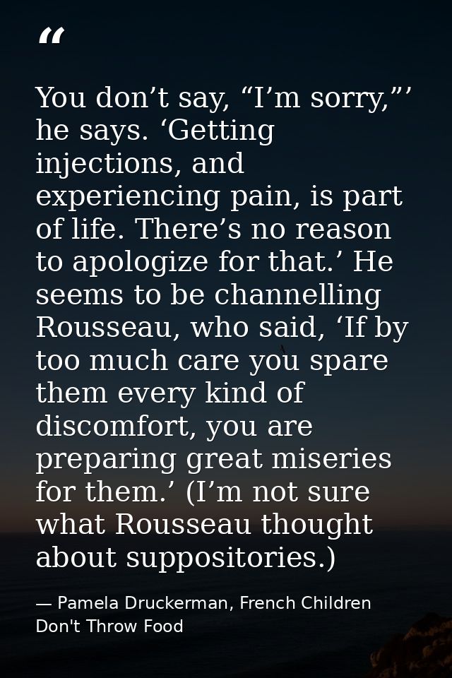 You don’t say, “I’m sorry,”’ he says. ‘Getting injections, and experiencing pain, is part of life. There’s no reason to  — Pamela Druckerman, French Children Don't Throw Food