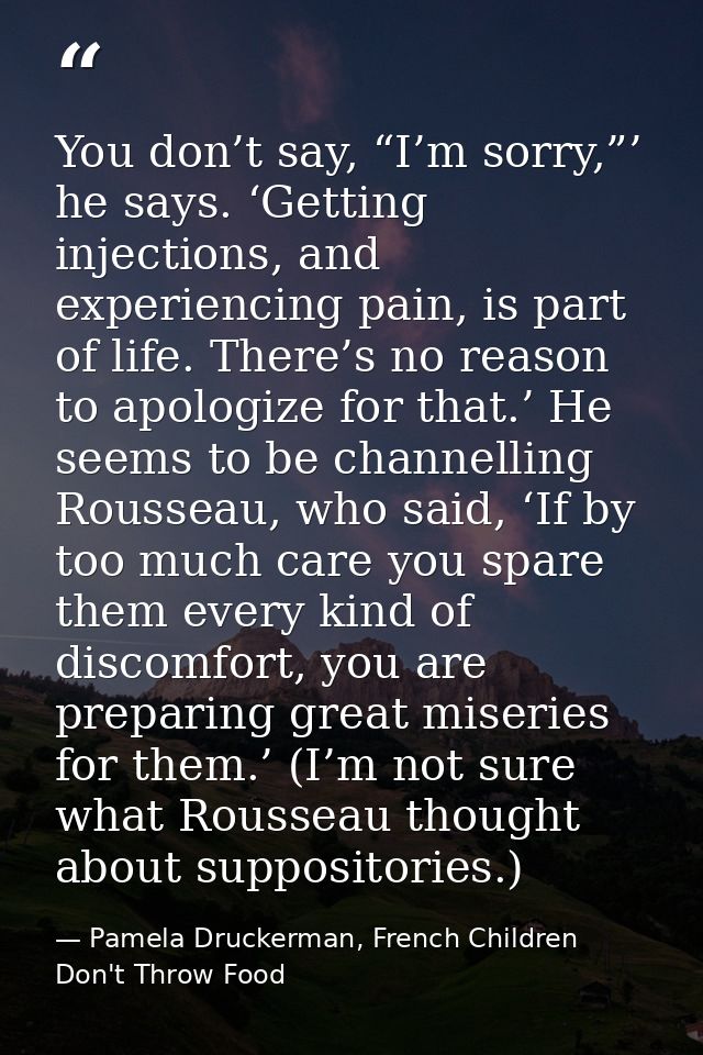 You don’t say, “I’m sorry,”’ he says. ‘Getting injections, and experiencing pain, is part of life. There’s no reason to  — Pamela Druckerman, French Children Don't Throw Food