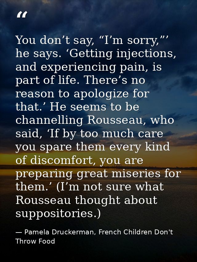 You don’t say, “I’m sorry,”’ he says. ‘Getting injections, and experiencing pain, is part of life. There’s no reason to  — Pamela Druckerman, French Children Don't Throw Food