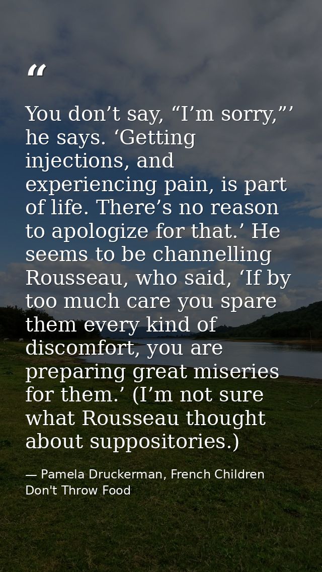You don’t say, “I’m sorry,”’ he says. ‘Getting injections, and experiencing pain, is part of life. There’s no reason to  — Pamela Druckerman, French Children Don't Throw Food