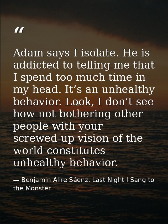 Adam says I isolate. He is addicted to telling me that I spend too much time in my head. It’s an unhealthy behavior. Loo — Benjamin Alire Sáenz, Last Night I Sang to the Monster
