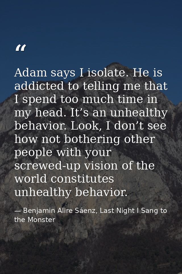 Adam says I isolate. He is addicted to telling me that I spend too much time in my head. It’s an unhealthy behavior. Loo — Benjamin Alire Sáenz, Last Night I Sang to the Monster