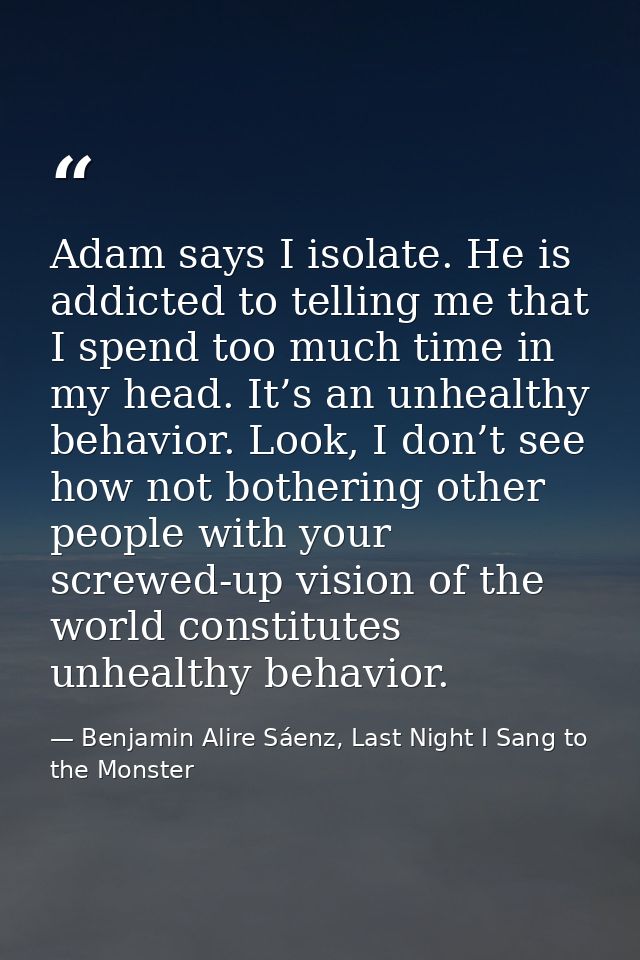 Adam says I isolate. He is addicted to telling me that I spend too much time in my head. It’s an unhealthy behavior. Loo — Benjamin Alire Sáenz, Last Night I Sang to the Monster