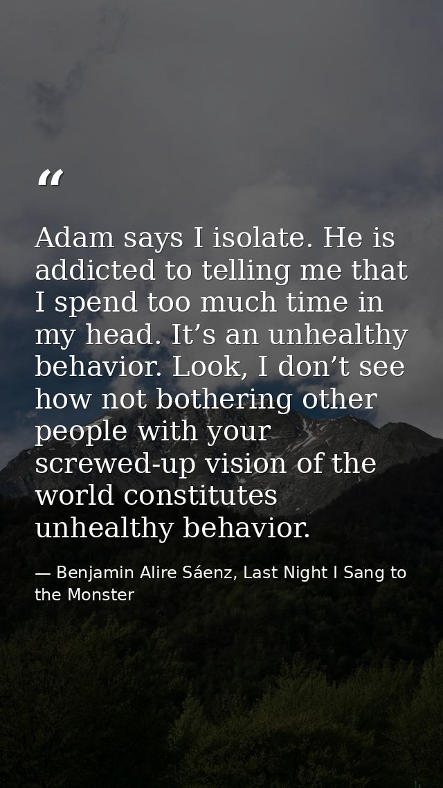 Adam says I isolate. He is addicted to telling me that I spend too much time in my head. It’s an unhealthy behavior. Loo — Benjamin Alire Sáenz, Last Night I Sang to the Monster