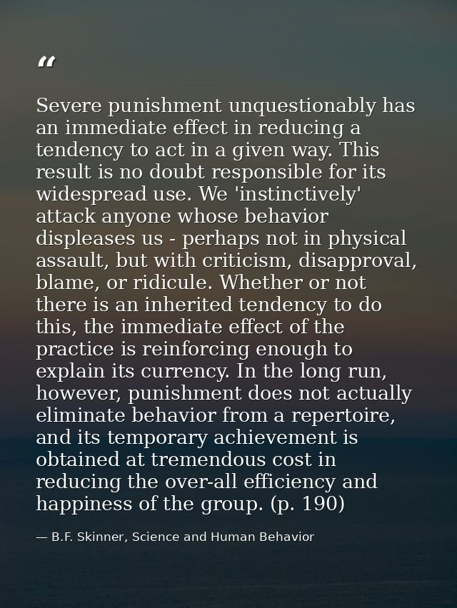 Severe punishment unquestionably has an immediate effect in reducing a tendency to act in a given way. This result is no — B.F. Skinner, Science and Human Behavior