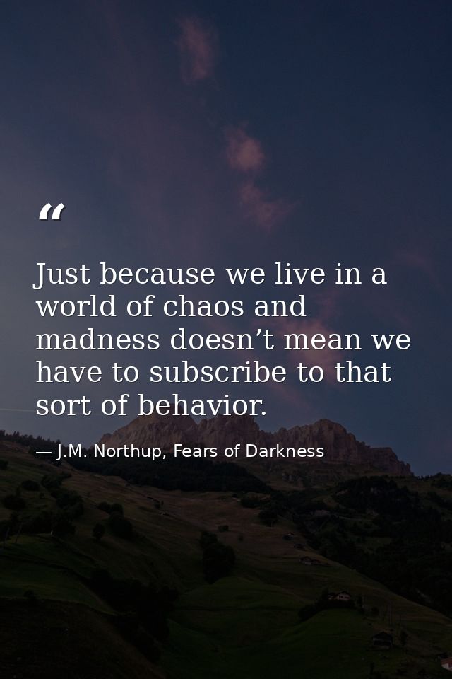 Just because we live in a world of chaos and madness doesn’t mean we have to subscribe to that sort of behavior. — J.M. Northup, Fears of Darkness