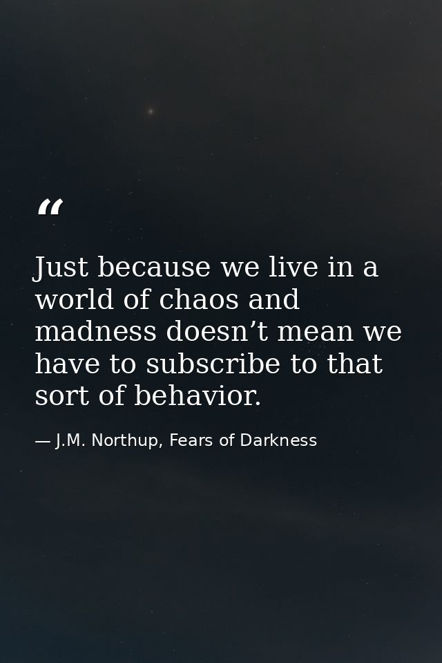 Just because we live in a world of chaos and madness doesn’t mean we have to subscribe to that sort of behavior. — J.M. Northup, Fears of Darkness