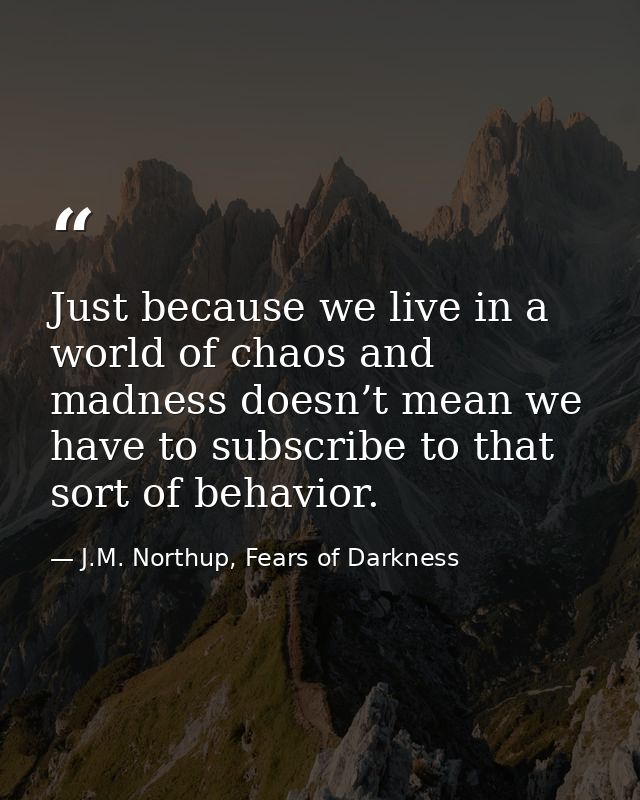 Just because we live in a world of chaos and madness doesn’t mean we have to subscribe to that sort of behavior. — J.M. Northup, Fears of Darkness