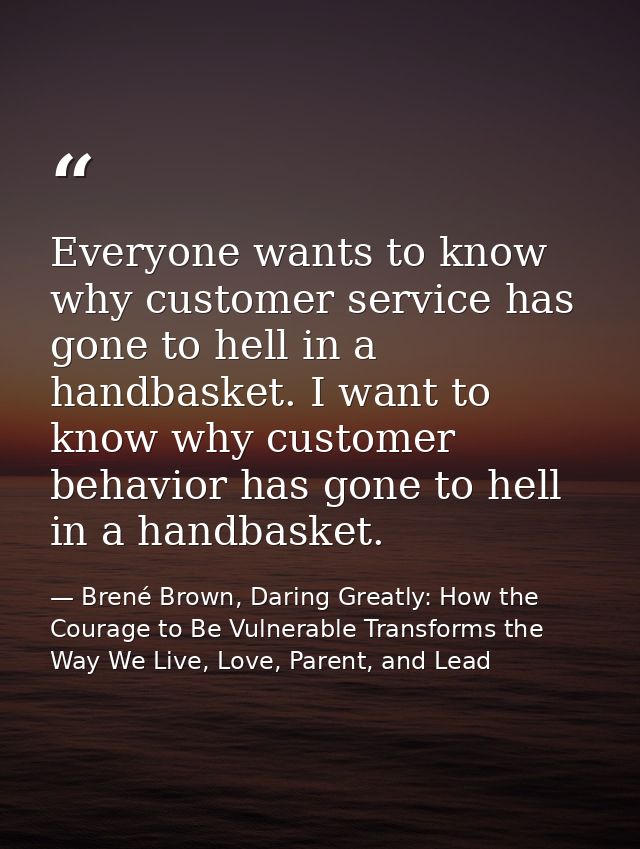 Everyone wants to know why customer service has gone to hell in a handbasket. I want to know why customer behavior has g — Brené Brown, Daring Greatly: How the Courage to Be Vulnerable Transforms the Way We Live, Love, Parent, and Lead