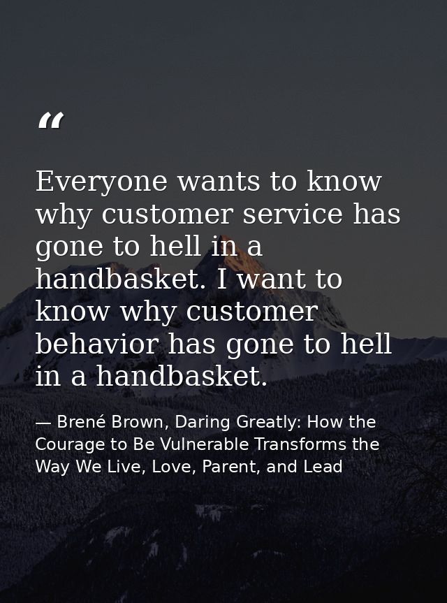 Everyone wants to know why customer service has gone to hell in a handbasket. I want to know why customer behavior has g — Brené Brown, Daring Greatly: How the Courage to Be Vulnerable Transforms the Way We Live, Love, Parent, and Lead
