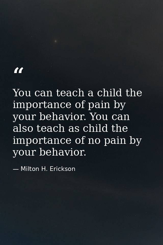 You can teach a child the importance of pain by your behavior. You can also teach as child the importance of no pain by  — Milton H. Erickson