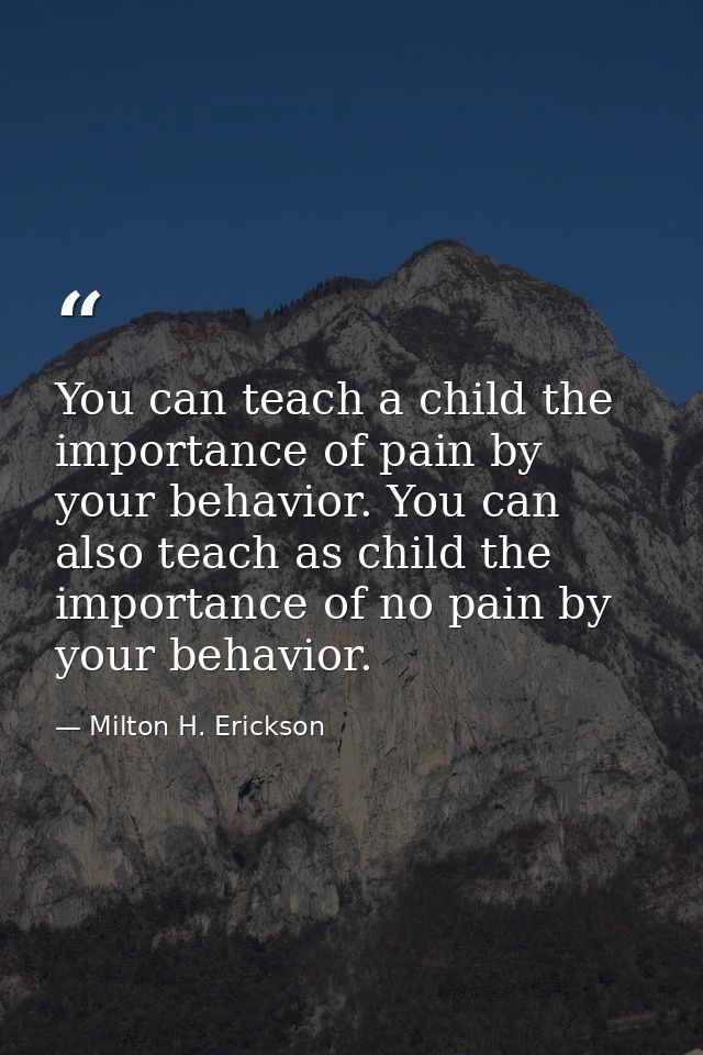 You can teach a child the importance of pain by your behavior. You can also teach as child the importance of no pain by  — Milton H. Erickson