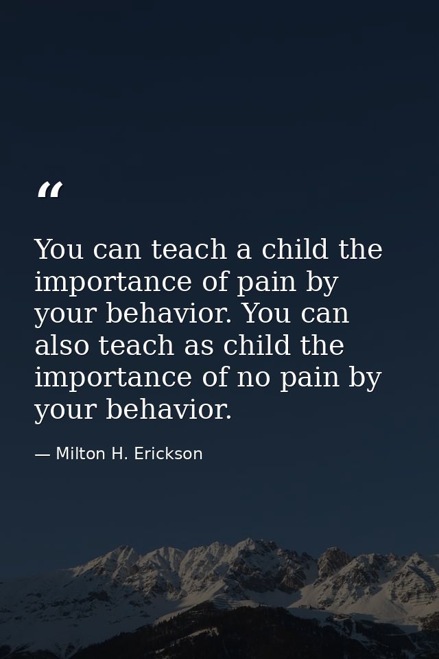 You can teach a child the importance of pain by your behavior. You can also teach as child the importance of no pain by  — Milton H. Erickson