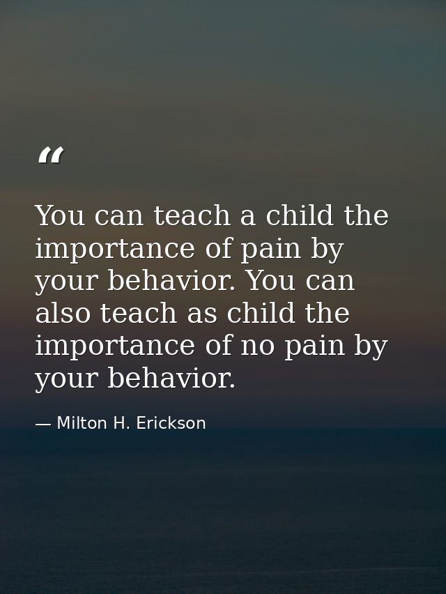 You can teach a child the importance of pain by your behavior. You can also teach as child the importance of no pain by  — Milton H. Erickson