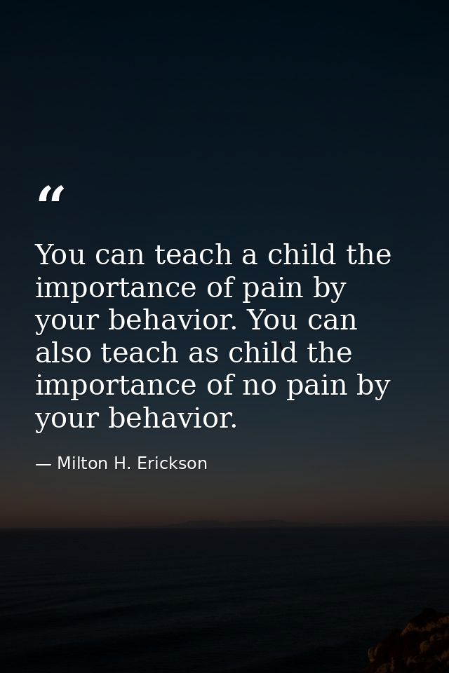 You can teach a child the importance of pain by your behavior. You can also teach as child the importance of no pain by  — Milton H. Erickson