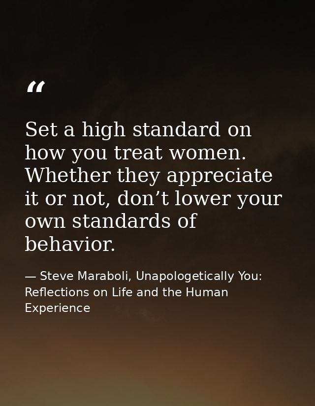 Set a high standard on how you treat women. Whether they appreciate it or not, don’t lower your own standards of behavio — Steve Maraboli, Unapologetically You: Reflections on Life and the Human Experience