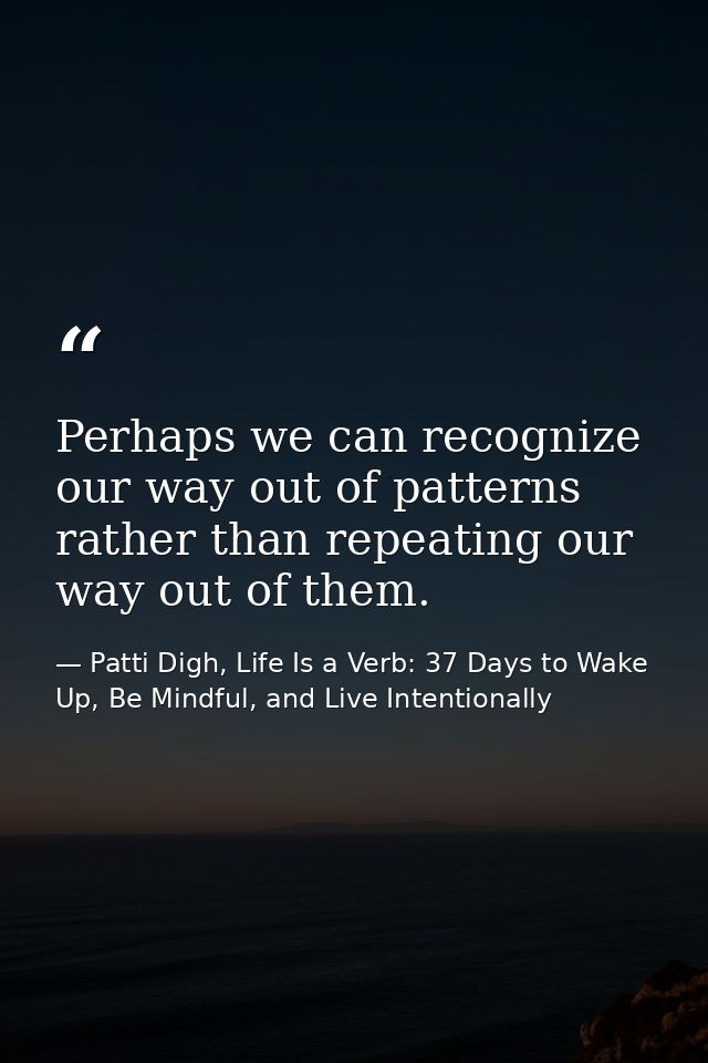 Perhaps we can recognize our way out of patterns rather than repeating our way out of them. — Patti Digh, Life Is a Verb: 37 Days to Wake Up, Be Mindful, and Live Intentionally