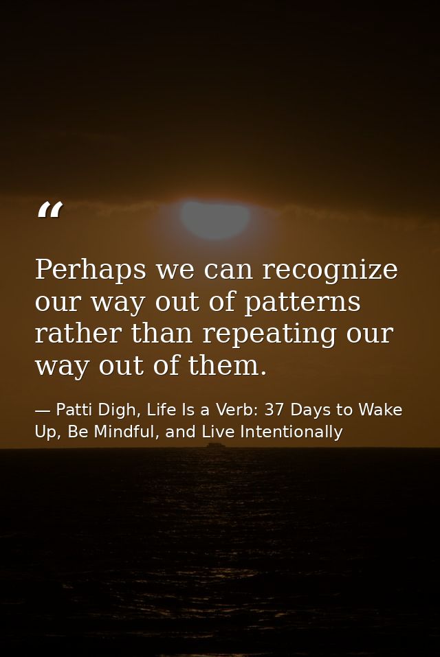 Perhaps we can recognize our way out of patterns rather than repeating our way out of them. — Patti Digh, Life Is a Verb: 37 Days to Wake Up, Be Mindful, and Live Intentionally