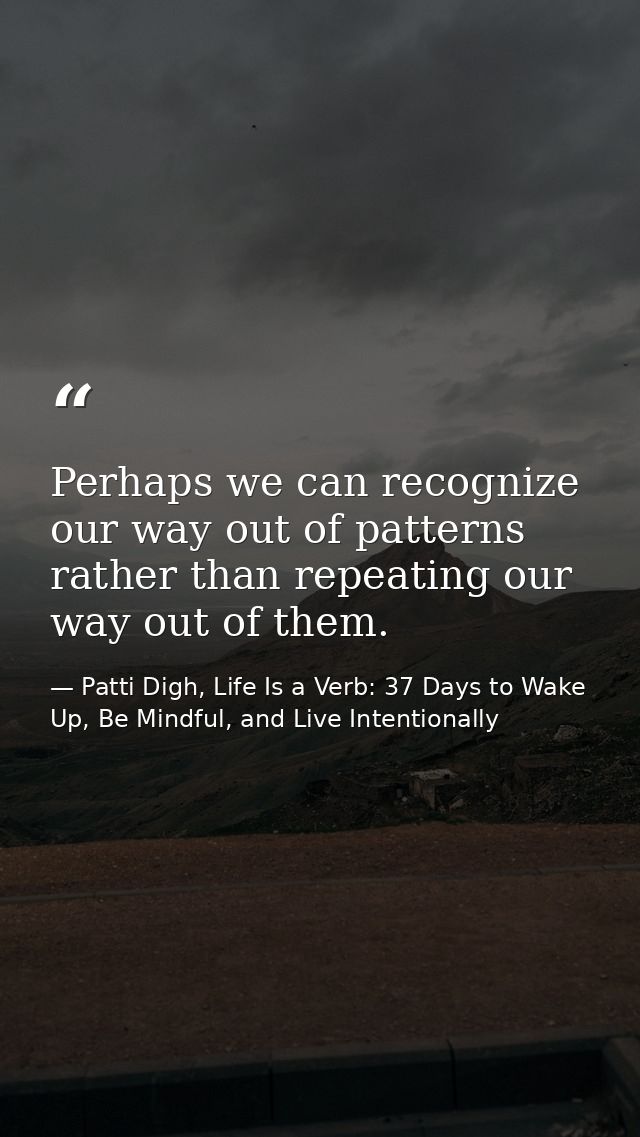 Perhaps we can recognize our way out of patterns rather than repeating our way out of them. — Patti Digh, Life Is a Verb: 37 Days to Wake Up, Be Mindful, and Live Intentionally