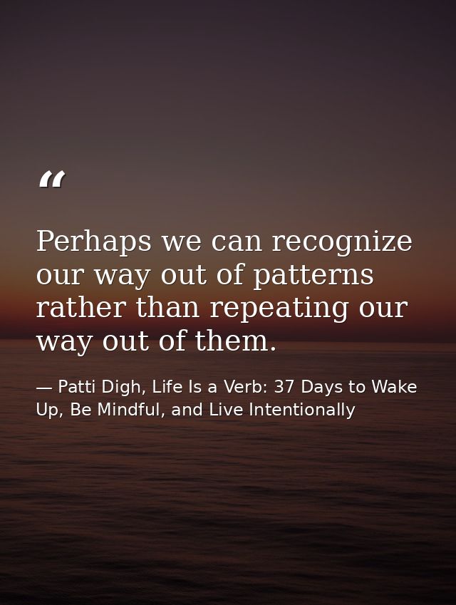 Perhaps we can recognize our way out of patterns rather than repeating our way out of them. — Patti Digh, Life Is a Verb: 37 Days to Wake Up, Be Mindful, and Live Intentionally