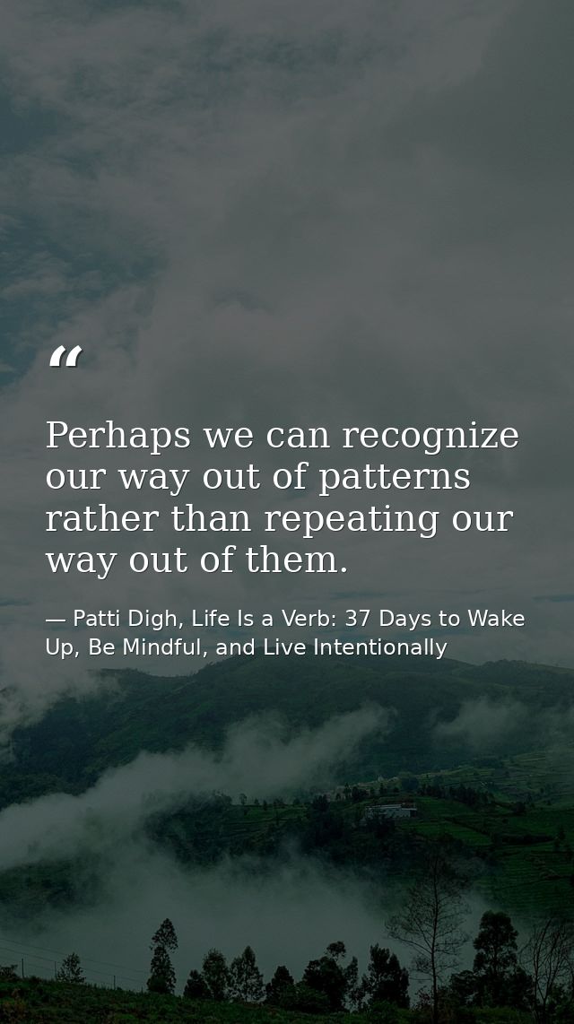 Perhaps we can recognize our way out of patterns rather than repeating our way out of them. — Patti Digh, Life Is a Verb: 37 Days to Wake Up, Be Mindful, and Live Intentionally