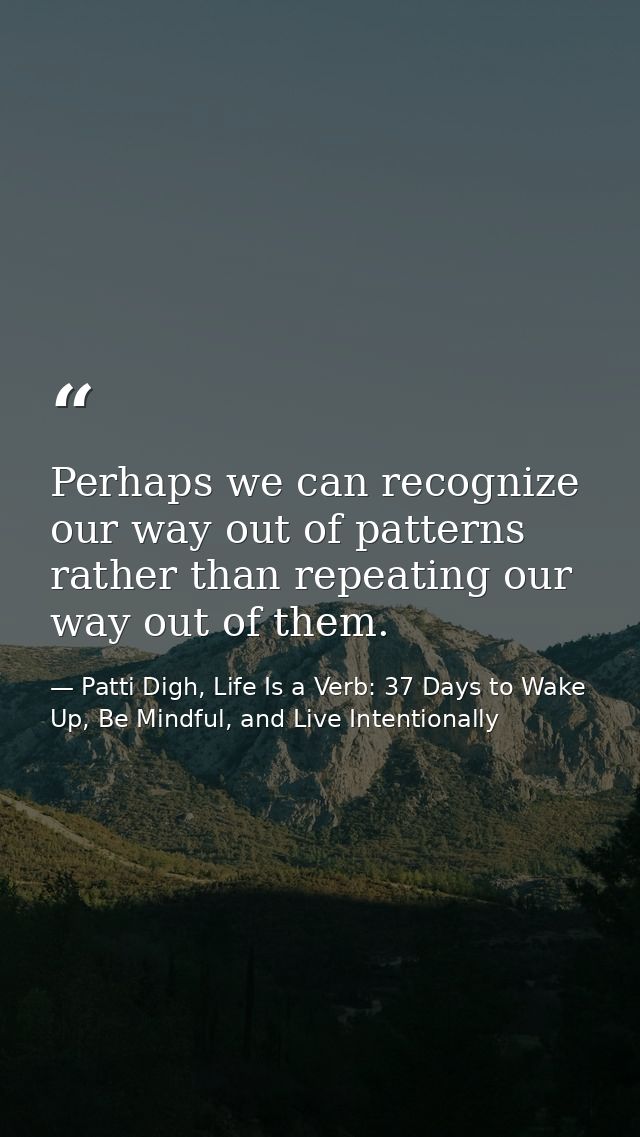 Perhaps we can recognize our way out of patterns rather than repeating our way out of them. — Patti Digh, Life Is a Verb: 37 Days to Wake Up, Be Mindful, and Live Intentionally
