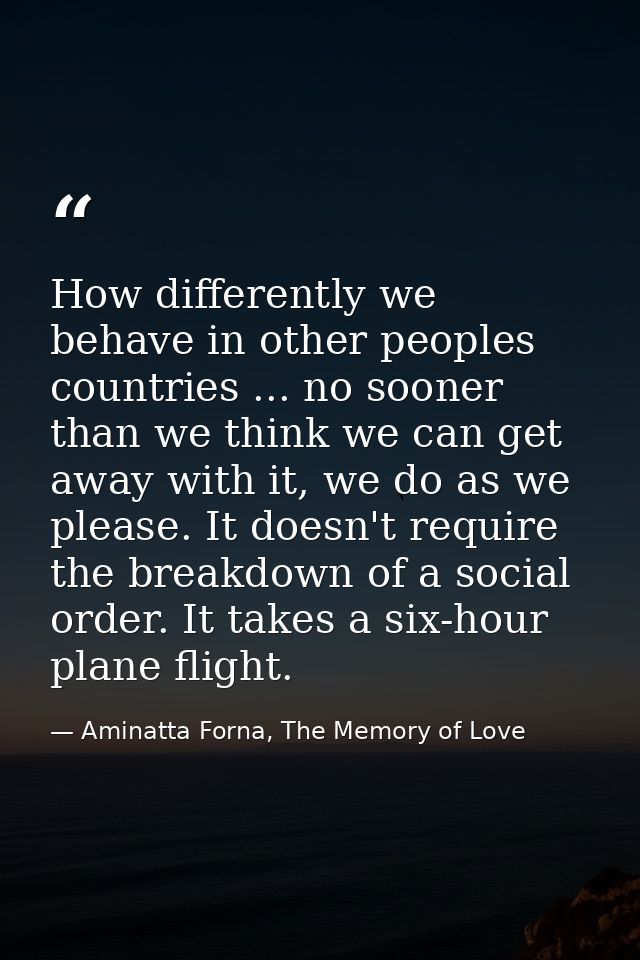 How differently we behave in other peoples countries ... no sooner than we think we can get away with it, we do as we pl — Aminatta Forna, The Memory of Love