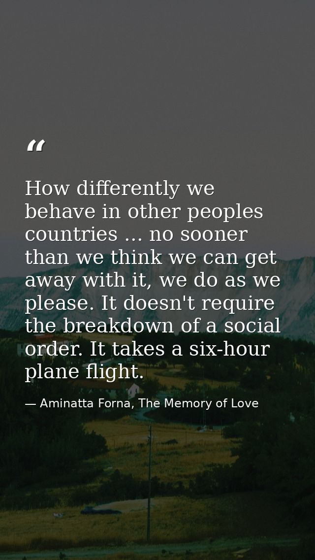 How differently we behave in other peoples countries ... no sooner than we think we can get away with it, we do as we pl — Aminatta Forna, The Memory of Love