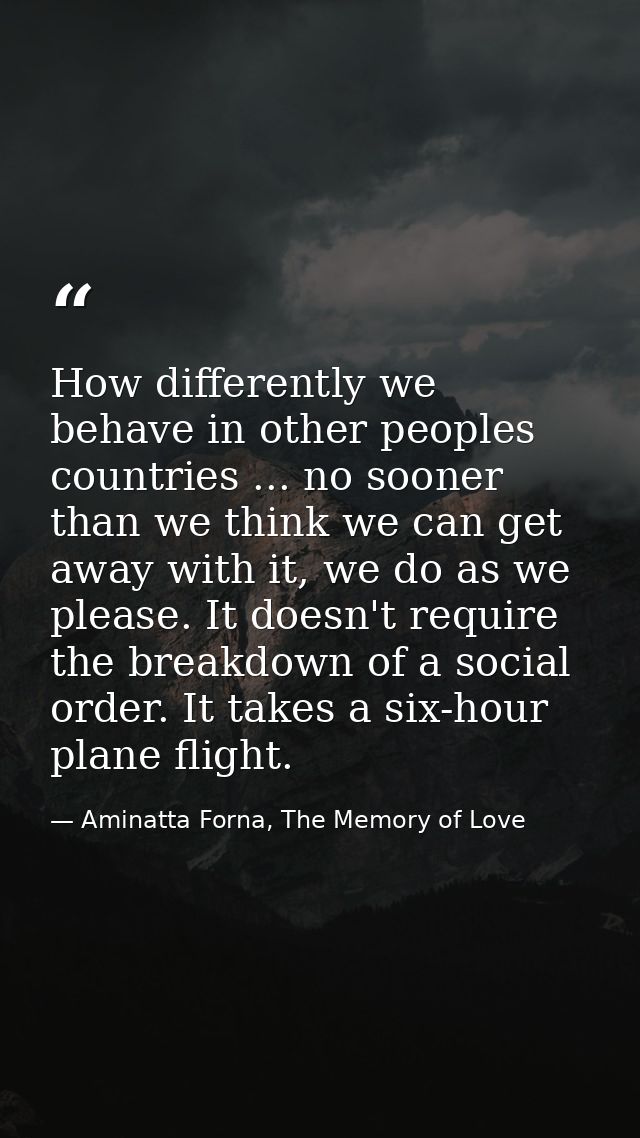 How differently we behave in other peoples countries ... no sooner than we think we can get away with it, we do as we pl — Aminatta Forna, The Memory of Love