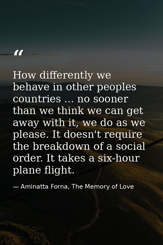 How differently we behave in other peoples countries ... no sooner than we think we can get away with it, we do as we pl — Aminatta Forna, The Memory of Love
