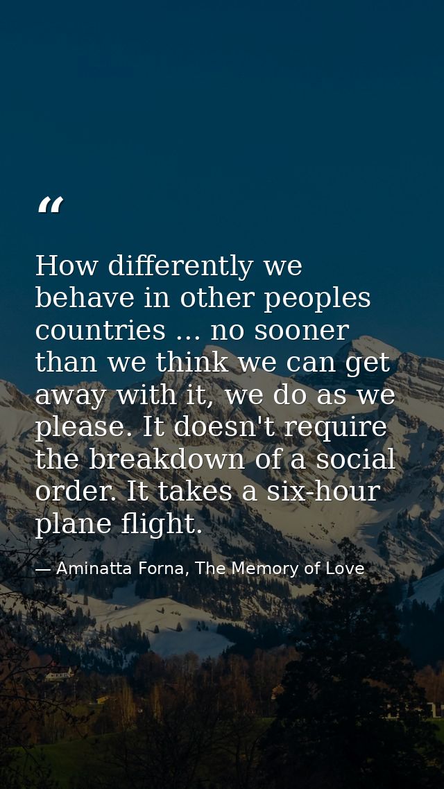 How differently we behave in other peoples countries ... no sooner than we think we can get away with it, we do as we pl — Aminatta Forna, The Memory of Love