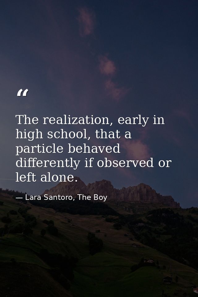 The realization, early in high school, that a particle behaved differently if observed or left alone. — Lara Santoro, The Boy