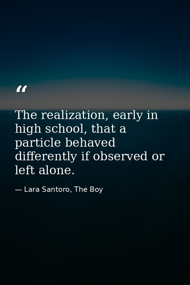 The realization, early in high school, that a particle behaved differently if observed or left alone. — Lara Santoro, The Boy