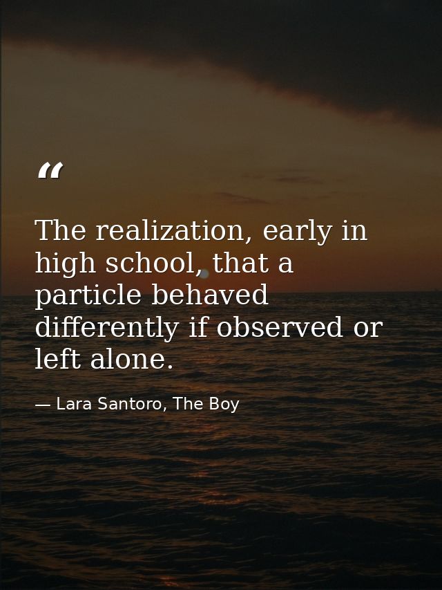 The realization, early in high school, that a particle behaved differently if observed or left alone. — Lara Santoro, The Boy