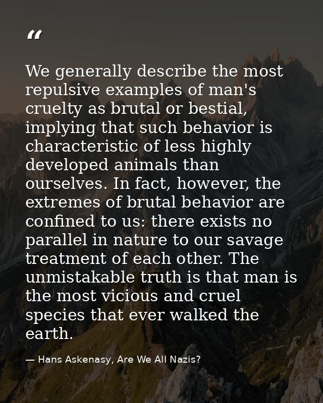 We generally describe the most repulsive examples of man's cruelty as brutal or bestial, implying that such behavior is  — Hans Askenasy, Are We All Nazis?