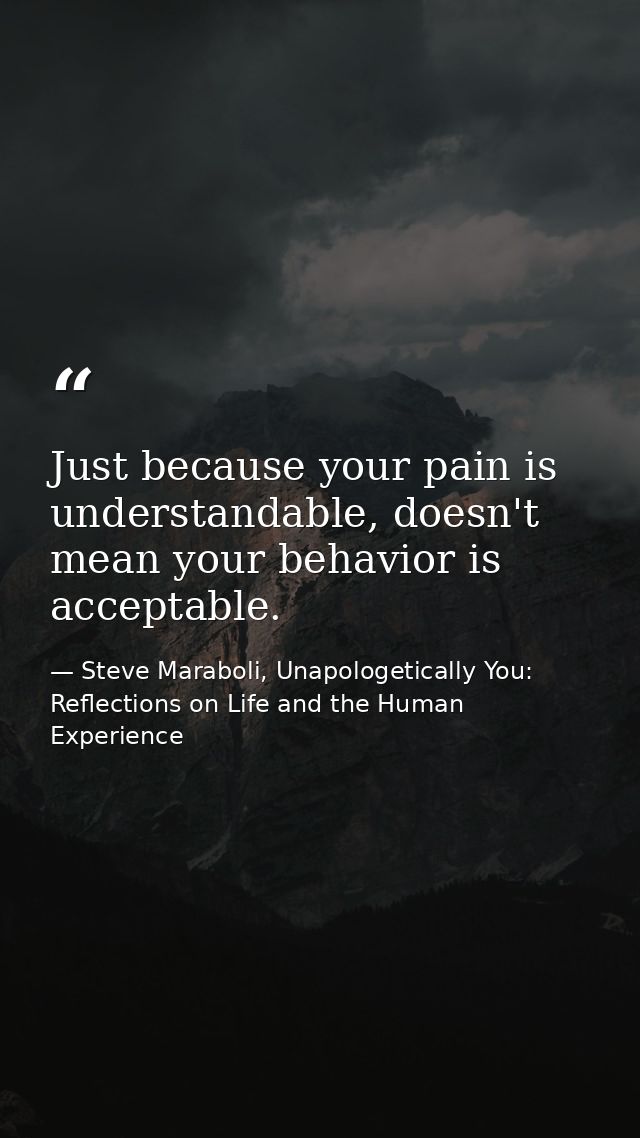 Just because your pain is understandable, doesn't mean your behavior is acceptable. — Steve Maraboli, Unapologetically You: Reflections on Life and the Human Experience