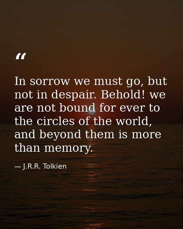 In sorrow we must go, but not in despair. Behold! we are not bound for ever to the circles of the world, and beyond them — J.R.R. Tolkien