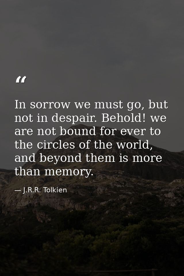In sorrow we must go, but not in despair. Behold! we are not bound for ever to the circles of the world, and beyond them — J.R.R. Tolkien
