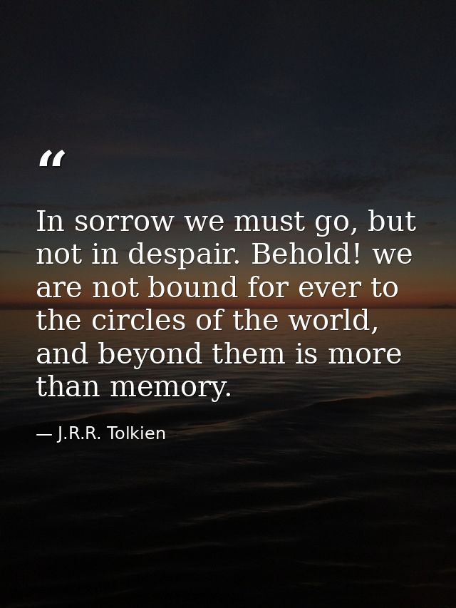 In sorrow we must go, but not in despair. Behold! we are not bound for ever to the circles of the world, and beyond them — J.R.R. Tolkien