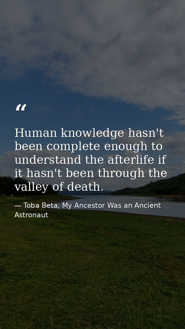 Human knowledge hasn't been complete enough to understand the afterlife if it hasn't been through the valley of death. — Toba Beta, My Ancestor Was an Ancient Astronaut
