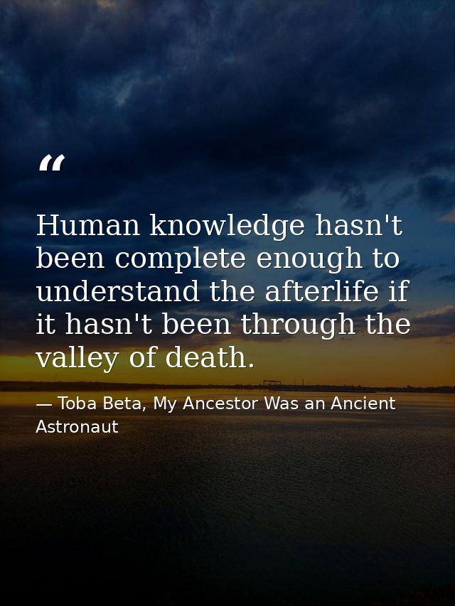 Human knowledge hasn't been complete enough to understand the afterlife if it hasn't been through the valley of death. — Toba Beta, My Ancestor Was an Ancient Astronaut