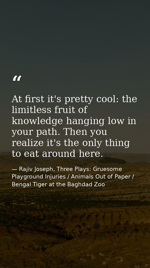 At first it's pretty cool: the limitless fruit of knowledge hanging low in your path. Then you realize it's the only thi — Rajiv Joseph, Three Plays: Gruesome Playground Injuries / Animals Out of Paper / Bengal Tiger at the Baghdad Zoo