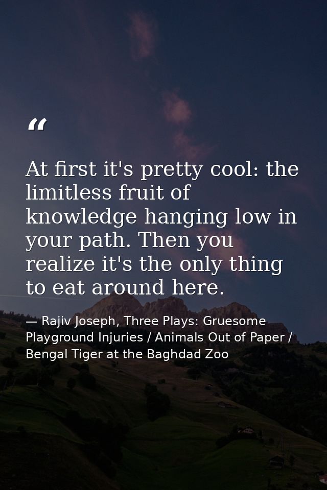 At first it's pretty cool: the limitless fruit of knowledge hanging low in your path. Then you realize it's the only thi — Rajiv Joseph, Three Plays: Gruesome Playground Injuries / Animals Out of Paper / Bengal Tiger at the Baghdad Zoo