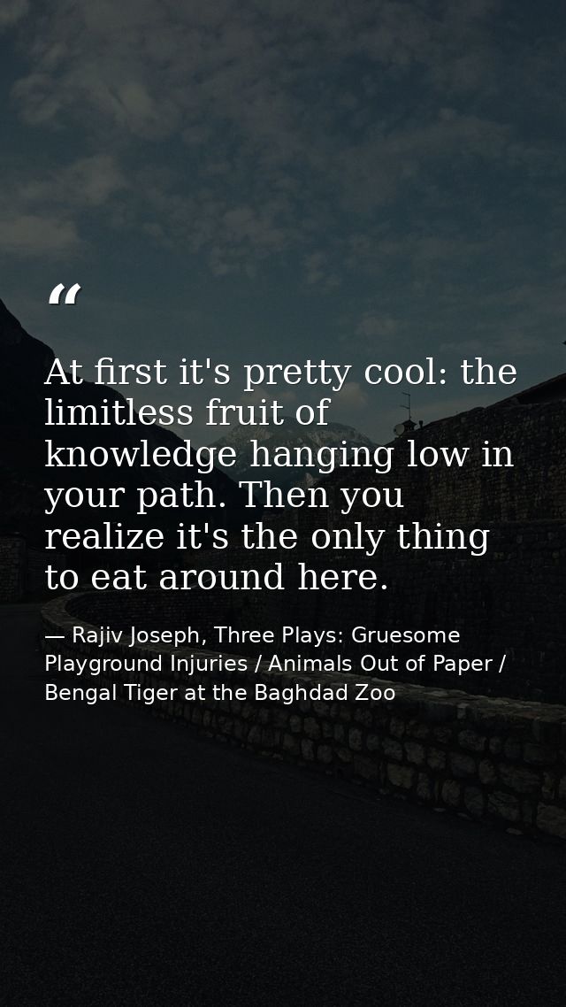 At first it's pretty cool: the limitless fruit of knowledge hanging low in your path. Then you realize it's the only thi — Rajiv Joseph, Three Plays: Gruesome Playground Injuries / Animals Out of Paper / Bengal Tiger at the Baghdad Zoo