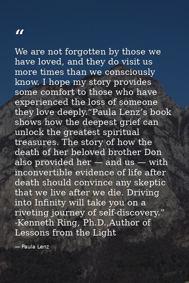 We are not forgotten by those we have loved, and they do visit us more times than we consciously know. I hope my story p — Paula Lenz
