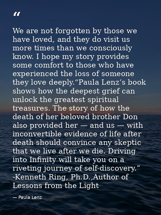 We are not forgotten by those we have loved, and they do visit us more times than we consciously know. I hope my story p — Paula Lenz