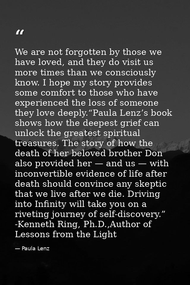 We are not forgotten by those we have loved, and they do visit us more times than we consciously know. I hope my story p — Paula Lenz